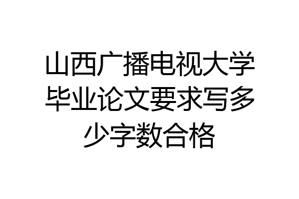 山西广播电视大学毕业论文要求写多少字数合格