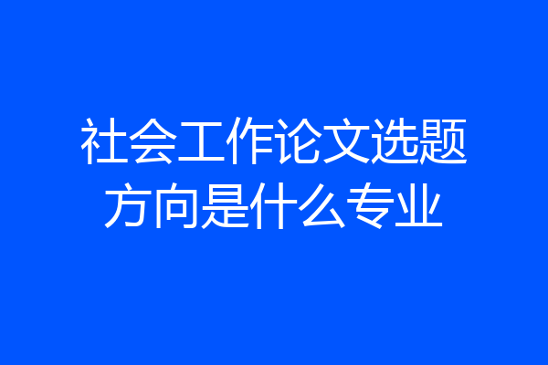 社会工作论文选题方向是什么专业