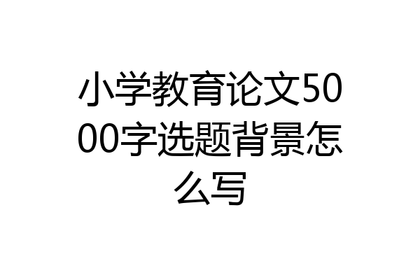 小学教育论文5000字选题背景怎么写