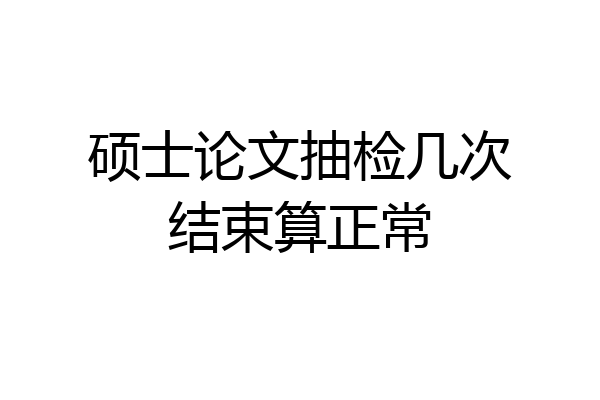硕士论文抽检几次结束算正常