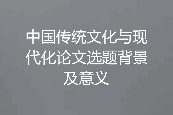 中国传统文化与现代化论文选题背景及意义