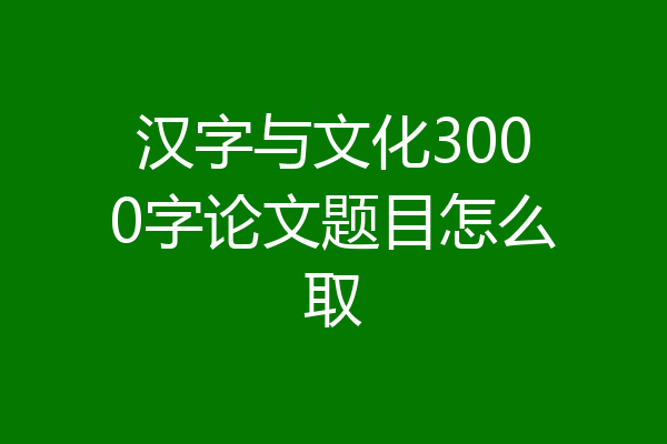 汉字与文化3000字论文题目怎么取