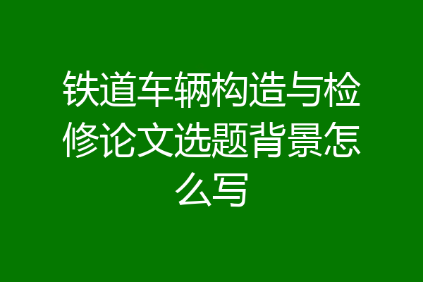 铁道车辆构造与检修论文选题背景怎么写
