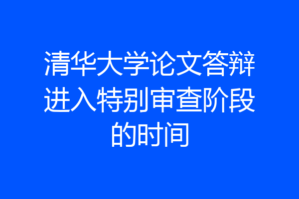清华大学论文答辩进入特别审查阶段的时间