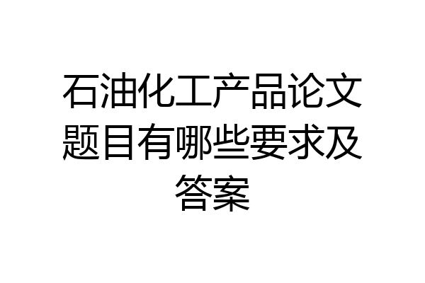 石油化工产品论文题目有哪些要求及答案