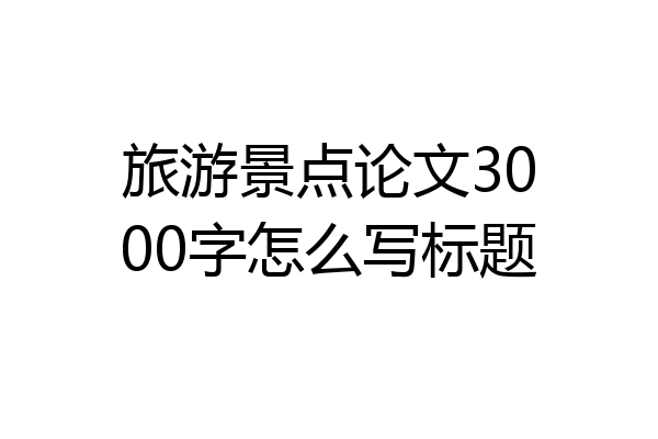 旅游景点论文3000字怎么写标题