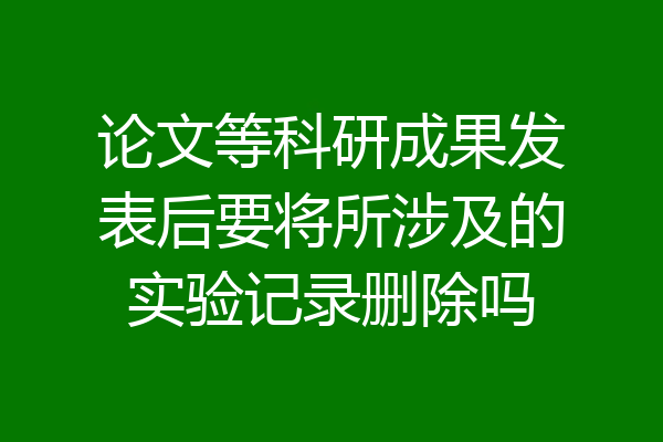 论文等科研成果发表后要将所涉及的实验记录删除吗