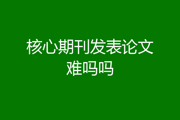 核心期刊发表论文难吗吗