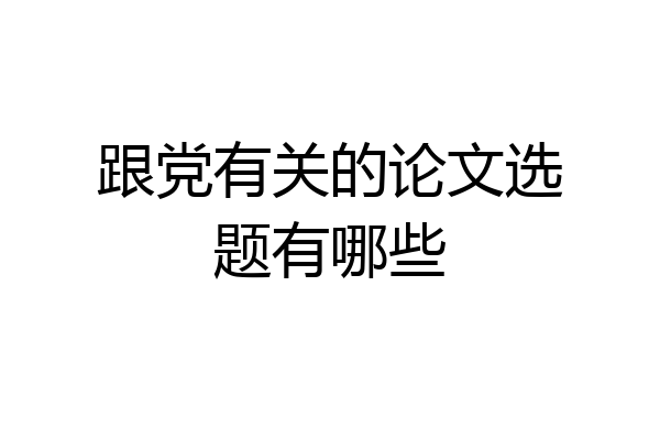 跟党有关的论文选题有哪些