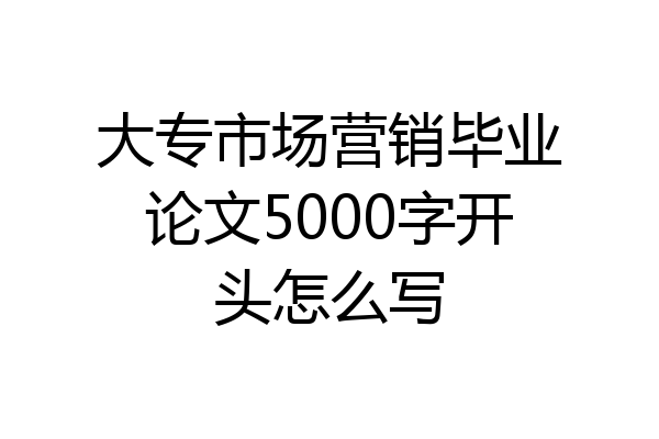 大专市场营销毕业论文5000字开头怎么写