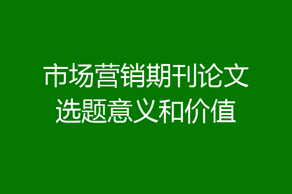 市场营销期刊论文选题意义和价值