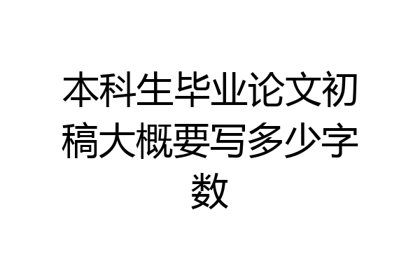 本科生毕业论文初稿大概要写多少字数