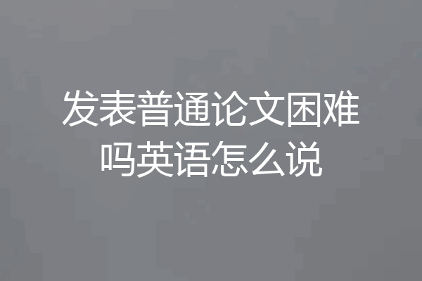 发表普通论文困难吗英语怎么说