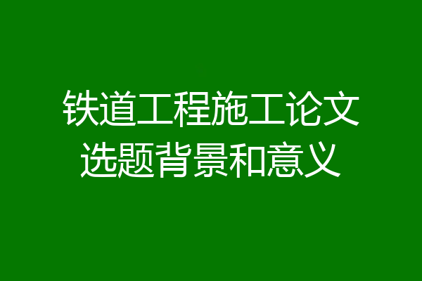 铁道工程施工论文选题背景和意义