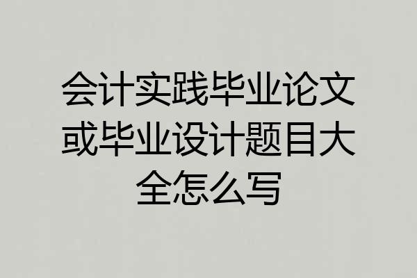 会计实践毕业论文或毕业设计题目大全怎么写