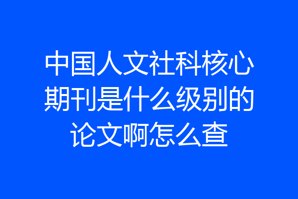 中国人文社科核心期刊是什么级别的论文啊怎么查