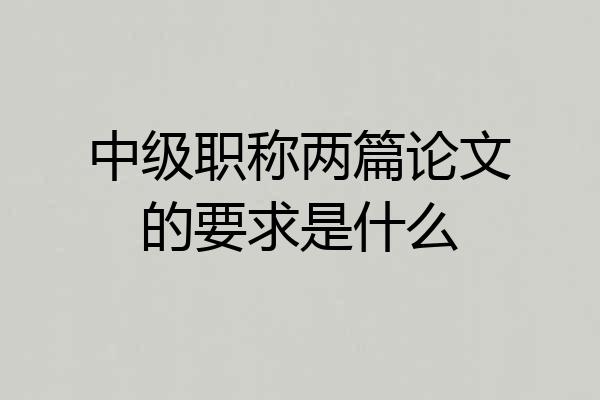 中级职称两篇论文的要求是什么
