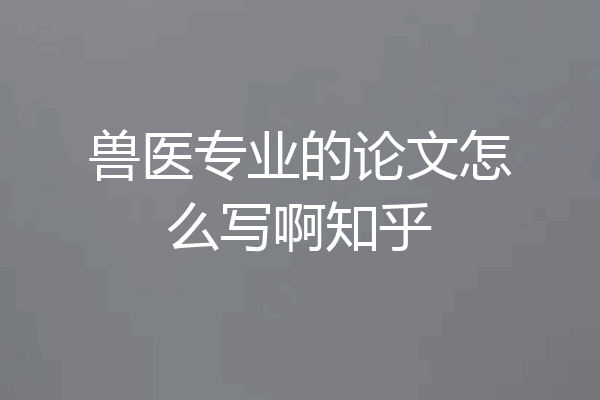 兽医专业的论文怎么写啊知乎