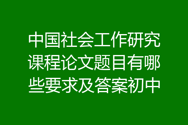 中国社会工作研究课程论文题目有哪些要求及答案初中