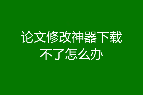 论文修改神器下载不了怎么办