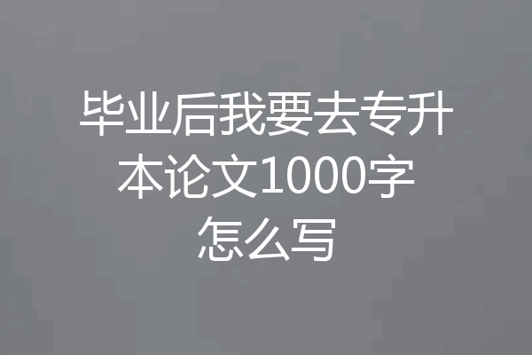 毕业后我要去专升本论文1000字怎么写
