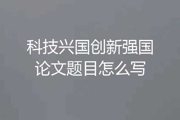 科技兴国创新强国论文题目怎么写