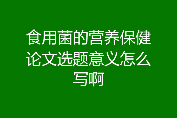 食用菌的营养保健论文选题意义怎么写啊