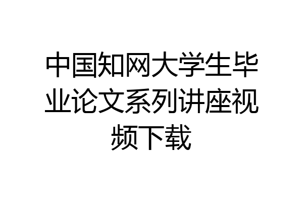 中国知网大学生毕业论文系列讲座视频下载