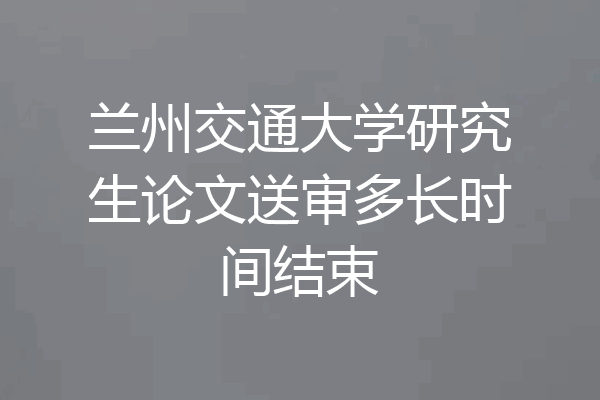 兰州交通大学研究生论文送审多长时间结束