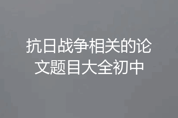 抗日战争相关的论文题目大全初中