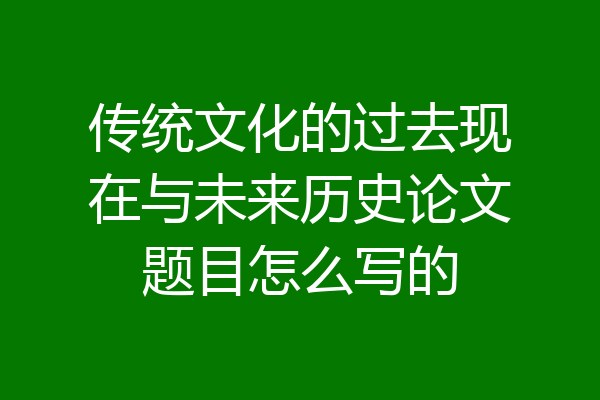 传统文化的过去现在与未来历史论文题目怎么写的