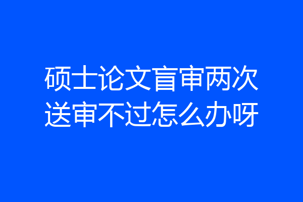 硕士论文盲审两次送审不过怎么办呀