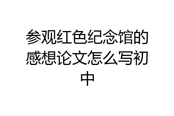 参观红色纪念馆的感想论文怎么写初中