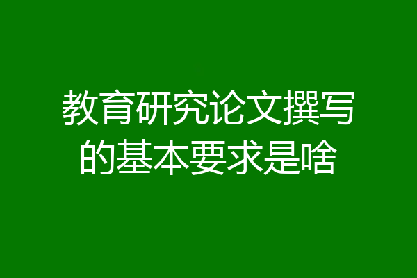 教育研究论文撰写的基本要求是啥