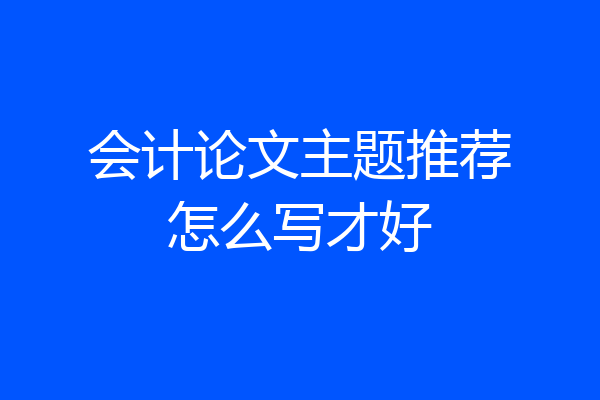 会计论文主题推荐怎么写才好