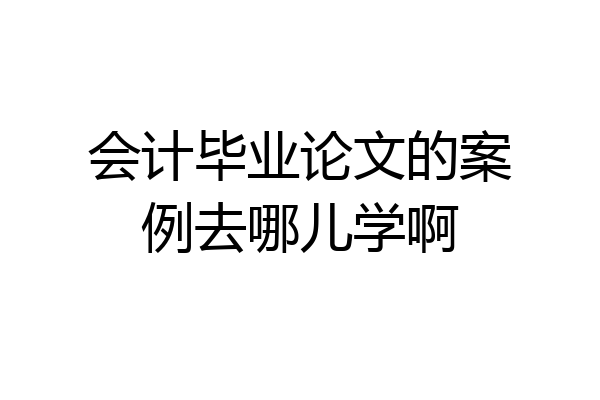 会计毕业论文的案例去哪儿学啊