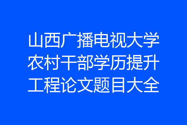 山西广播电视大学农村干部学历提升工程论文题目大全