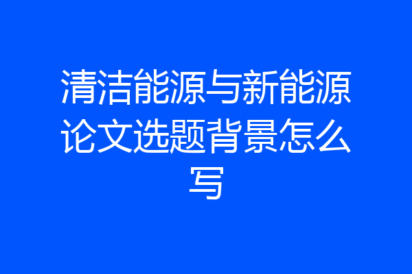 清洁能源与新能源论文选题背景怎么写