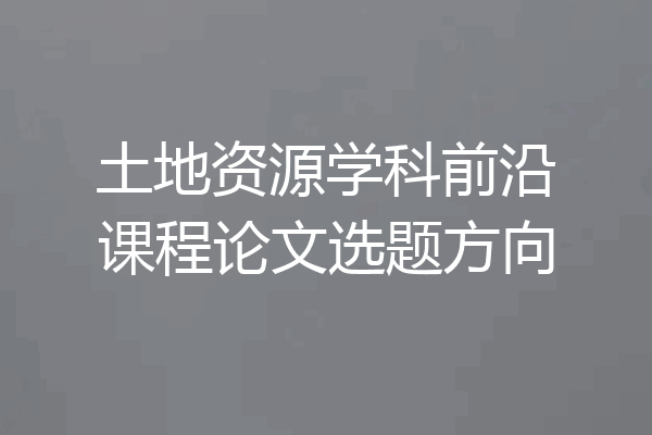 土地资源学科前沿课程论文选题方向