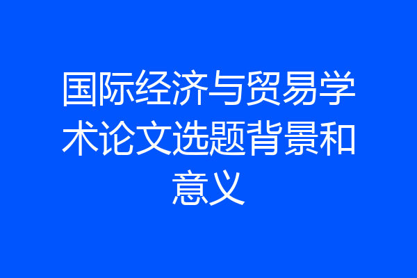 国际经济与贸易学术论文选题背景和意义