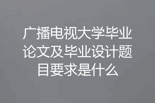 广播电视大学毕业论文及毕业设计题目要求是什么