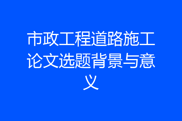 市政工程道路施工论文选题背景与意义