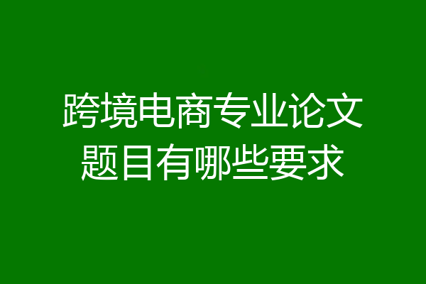 跨境电商专业论文题目有哪些要求