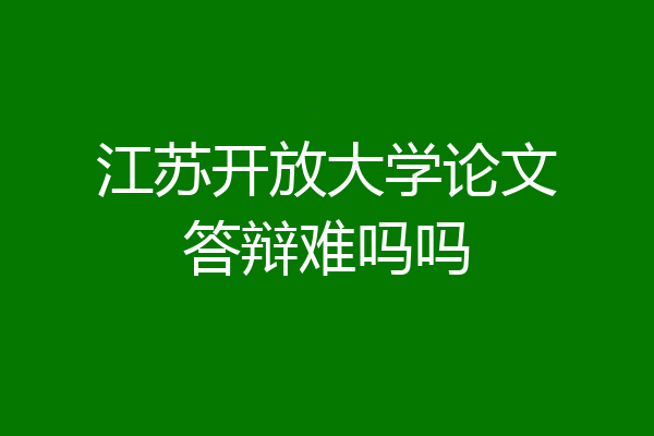 江苏开放大学论文答辩难吗吗