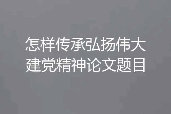 怎样传承弘扬伟大建党精神论文题目