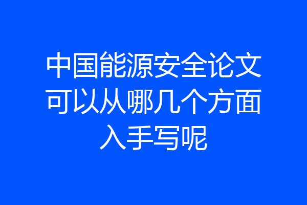 中国能源安全论文可以从哪几个方面入手写呢