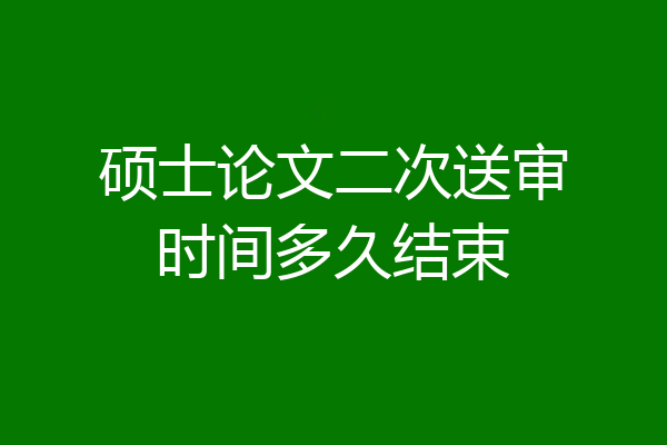 硕士论文二次送审时间多久结束