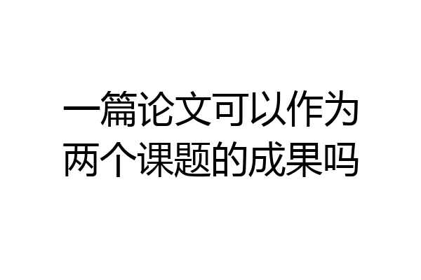 一篇论文可以作为两个课题的成果吗