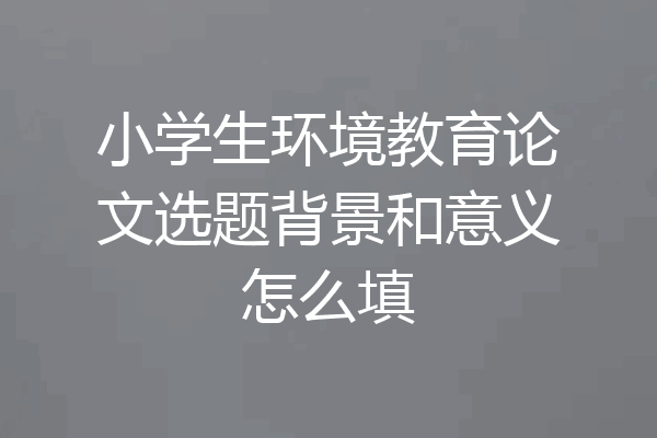 小学生环境教育论文选题背景和意义怎么填