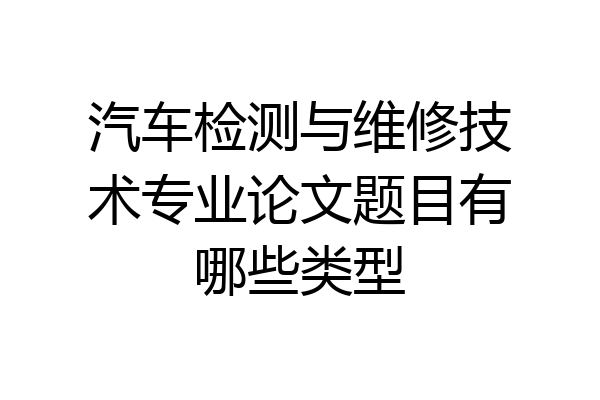 汽车检测与维修技术专业论文题目有哪些类型
